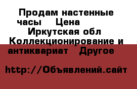 Продам настенные часы  › Цена ­ 2 000 - Иркутская обл. Коллекционирование и антиквариат » Другое   